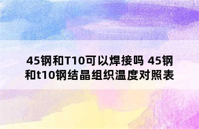 45钢和T10可以焊接吗 45钢和t10钢结晶组织温度对照表